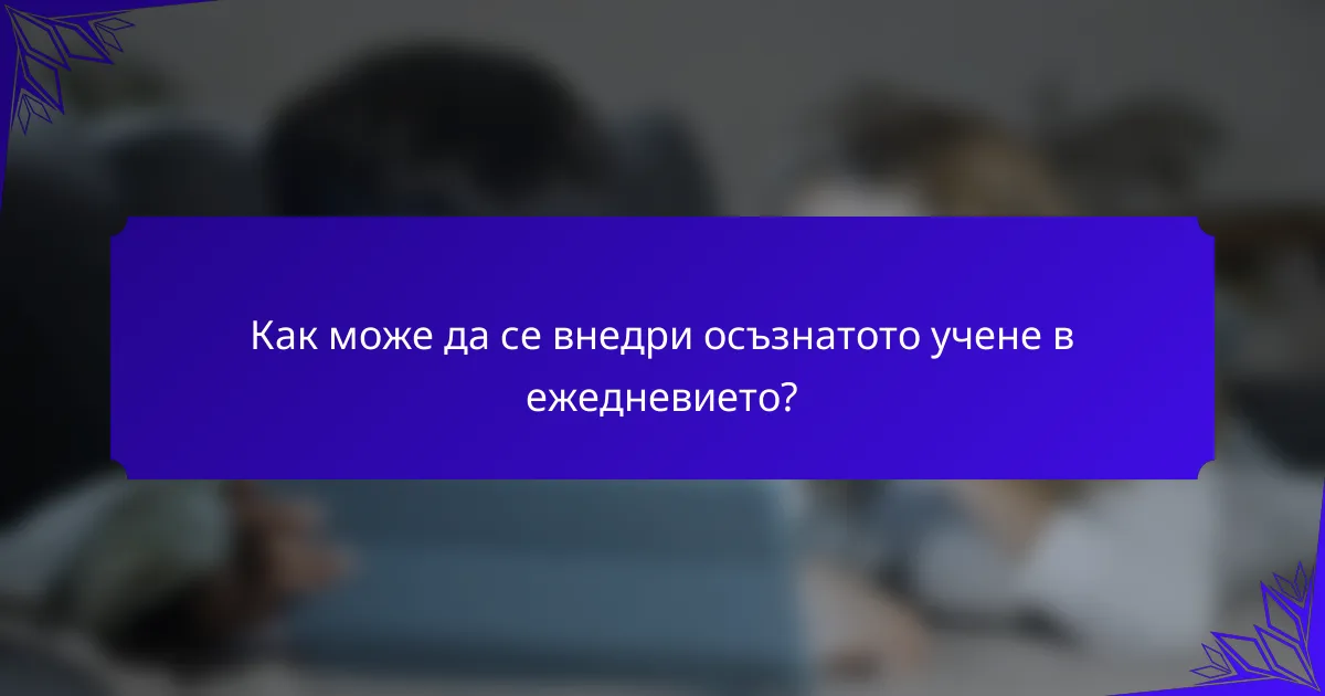 Как може да се внедри осъзнатото учене в ежедневието?