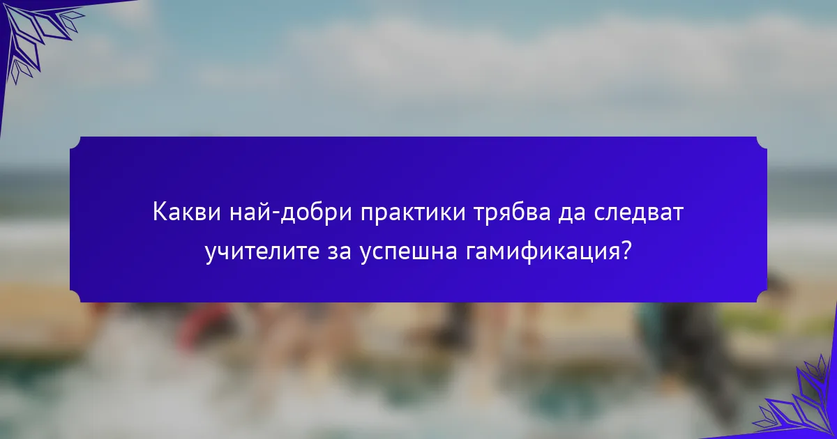 Какви най-добри практики трябва да следват учителите за успешна гамификация?