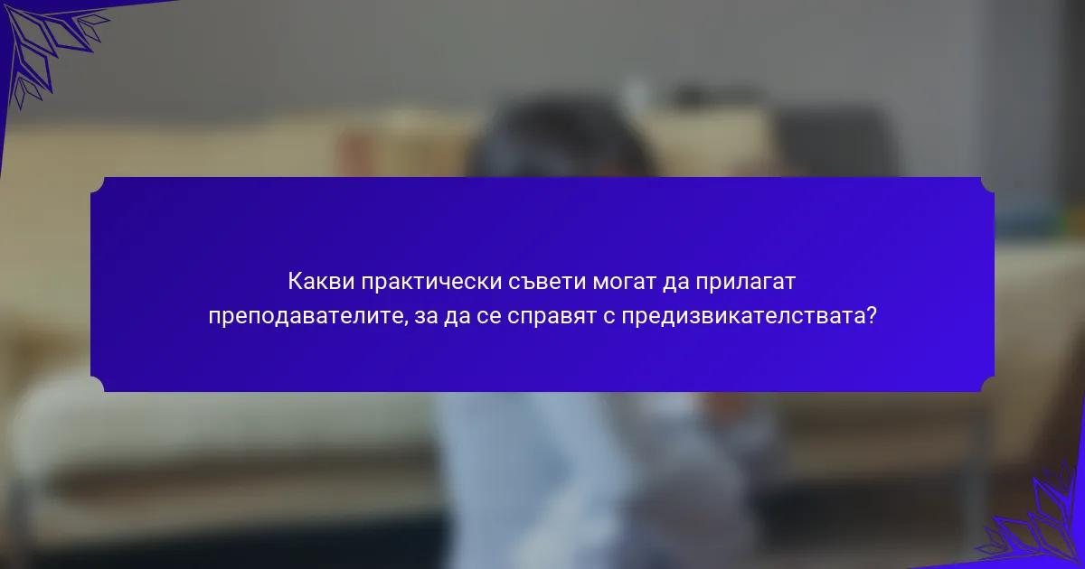 Какви практически съвети могат да прилагат преподавателите, за да се справят с предизвикателствата?