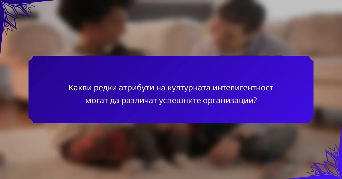 Какви редки атрибути на културната интелигентност могат да различат успешните организации?
