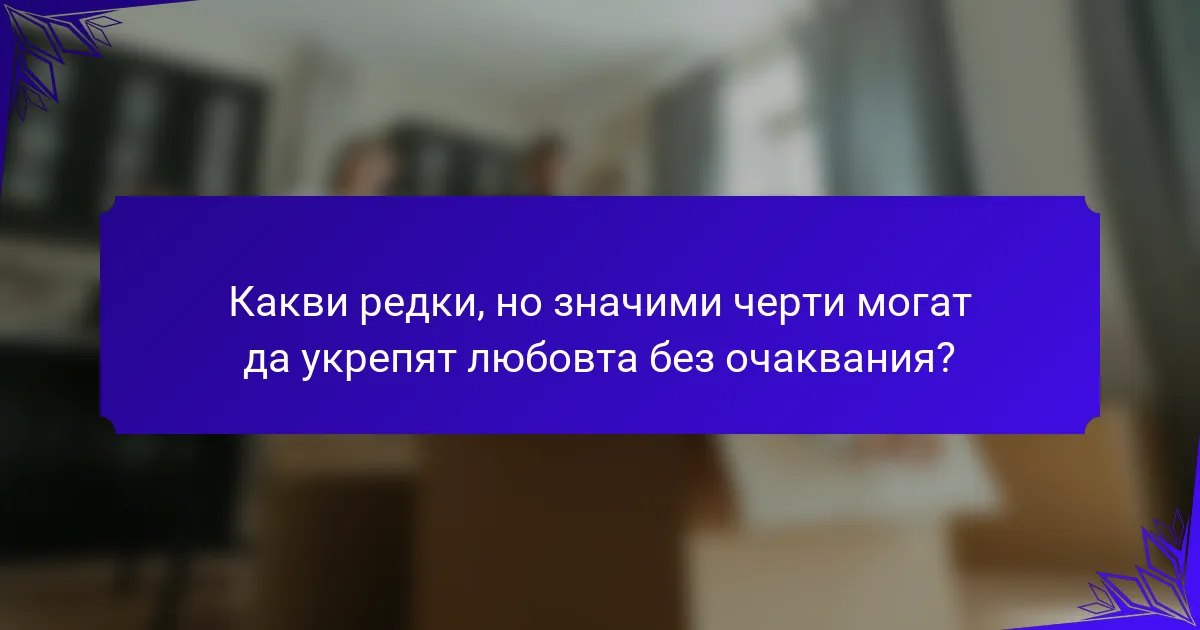Какви редки, но значими черти могат да укрепят любовта без очаквания?