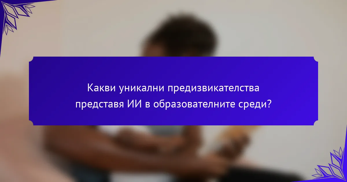 Какви уникални предизвикателства представя ИИ в образователните среди?