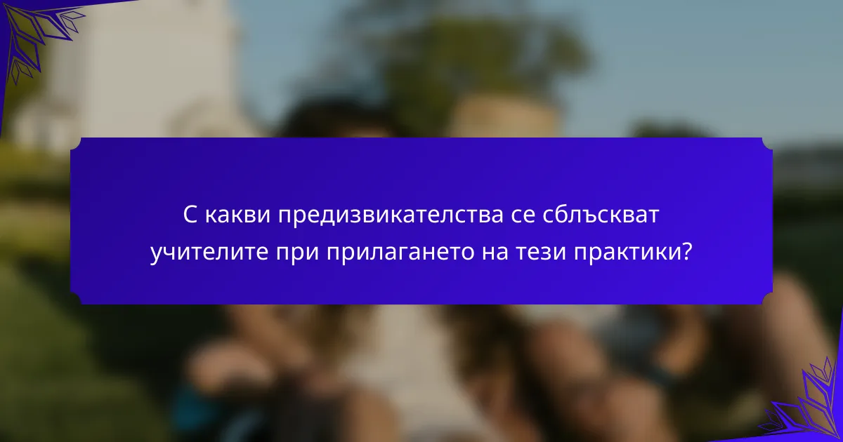 С какви предизвикателства се сблъскват учителите при прилагането на тези практики?