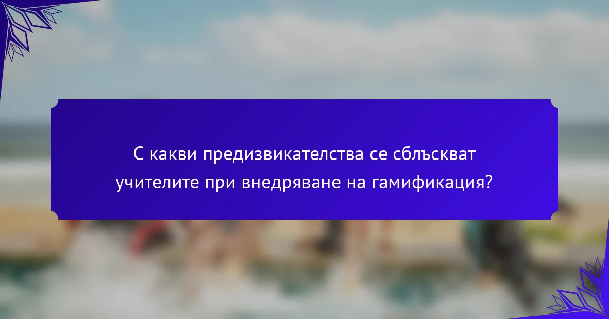 С какви предизвикателства се сблъскват учителите при внедряване на гамификация?