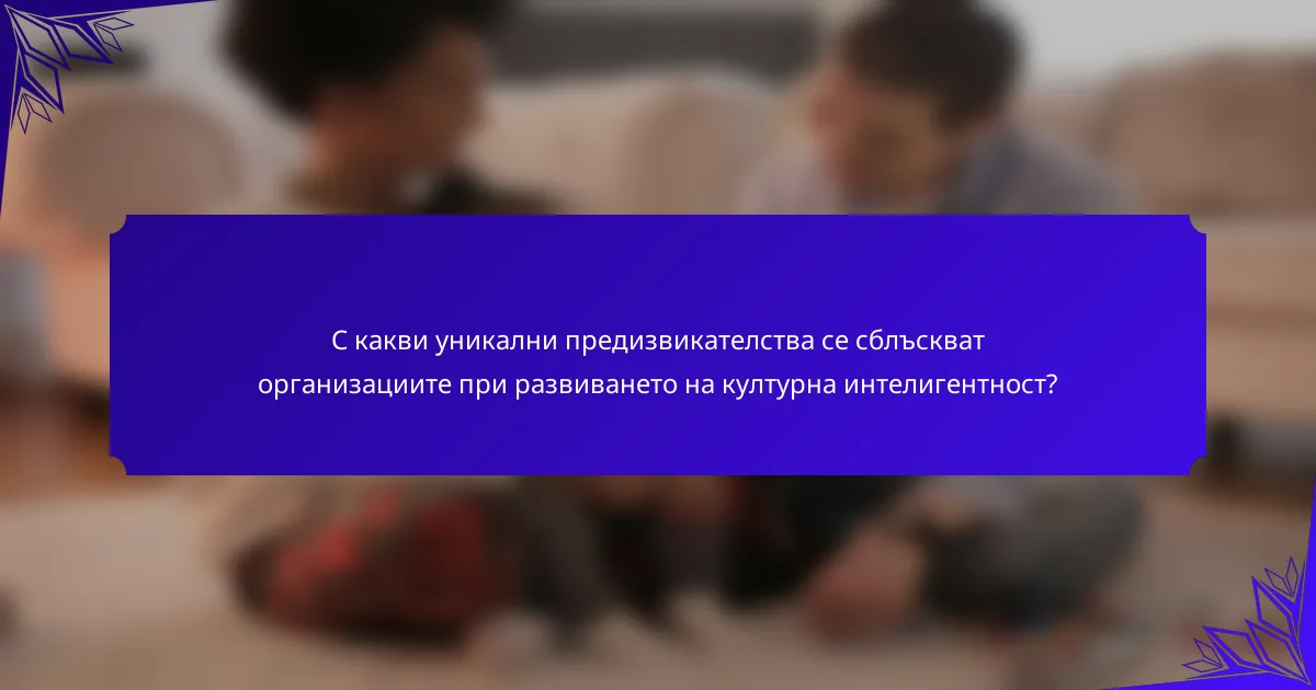 С какви уникални предизвикателства се сблъскват организациите при развиването на културна интелигентност?