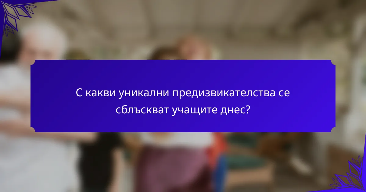 С какви уникални предизвикателства се сблъскват учащите днес?